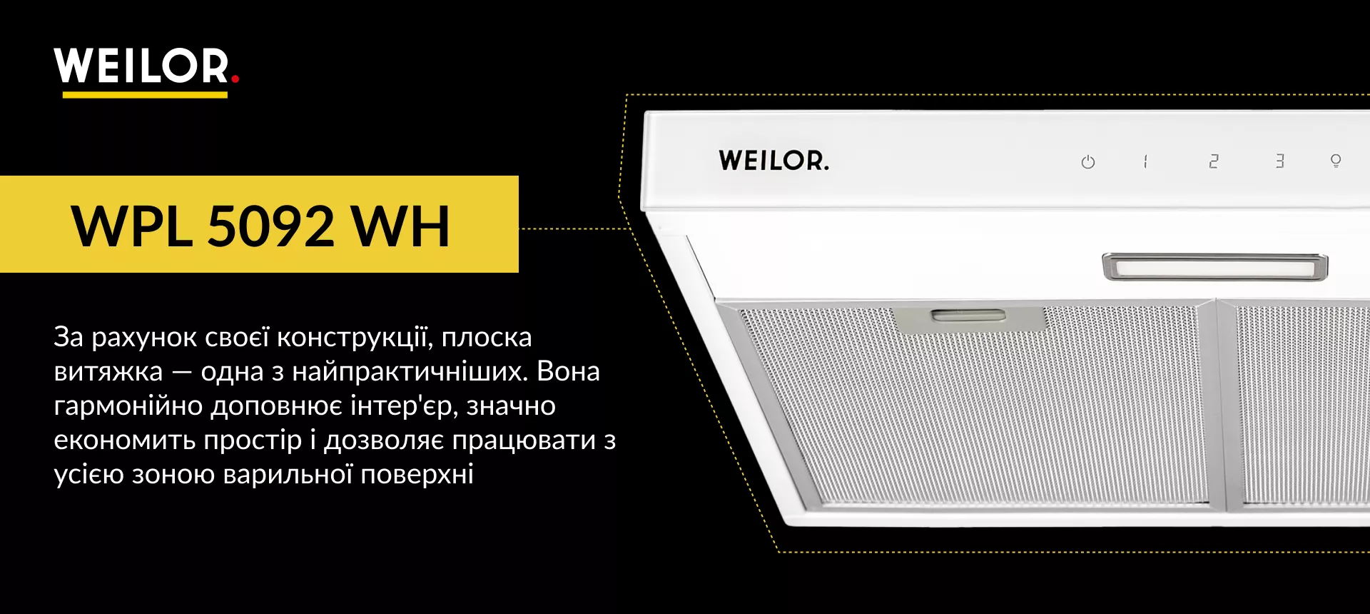 WPL 5092 WH За рахунок своєї конструкції, плоска витяжка – одна з найпрактичніших. Вона гармонійно доповнює інтер'єр, значно економить простір і дозволяє працювати з усією зоною варильної поверхні