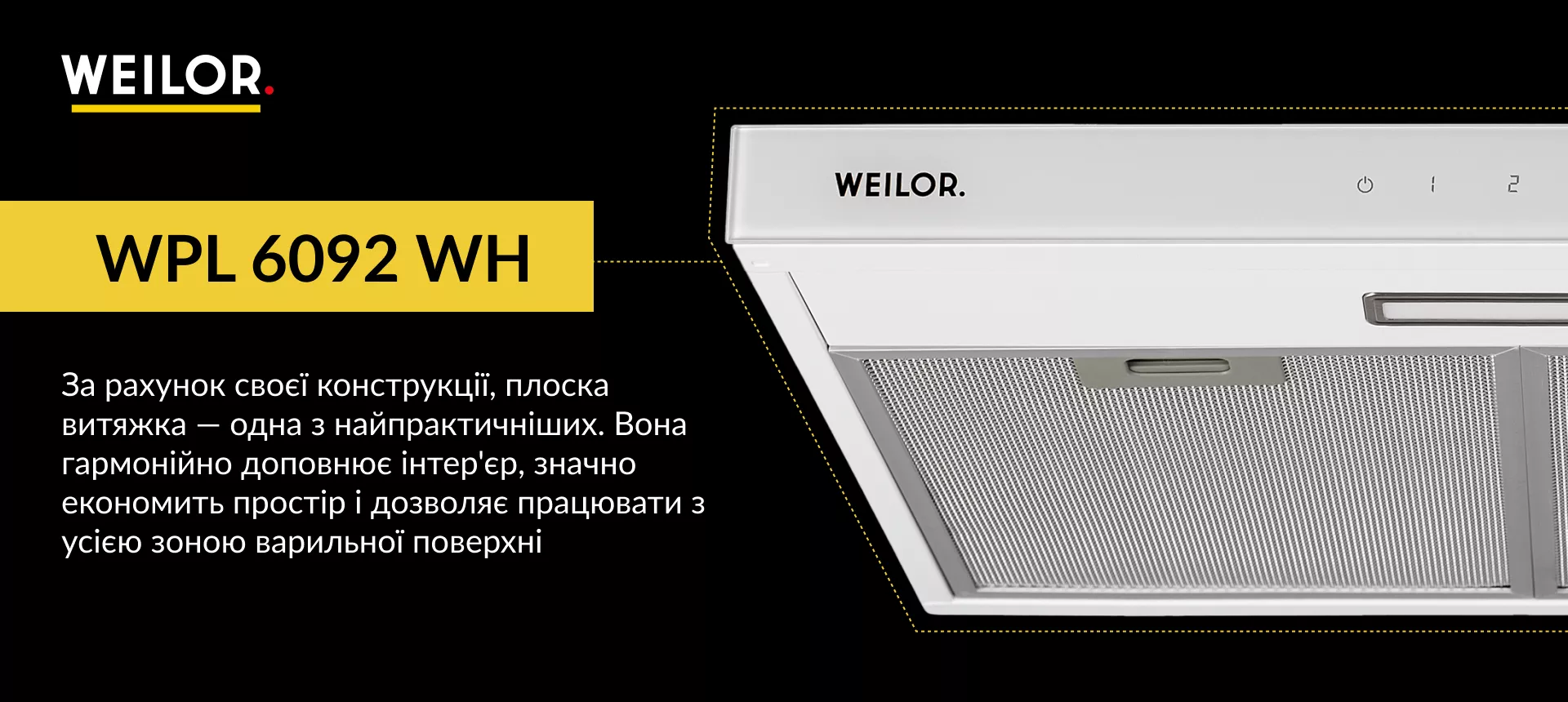 WPL 6092 WH За рахунок своєї конструкції, плоска витяжка – одна з найпрактичніших. Вона гармонійно доповнює інтер'єр, значно економить простір і дозволяє працювати з усією зоною варильної поверхні