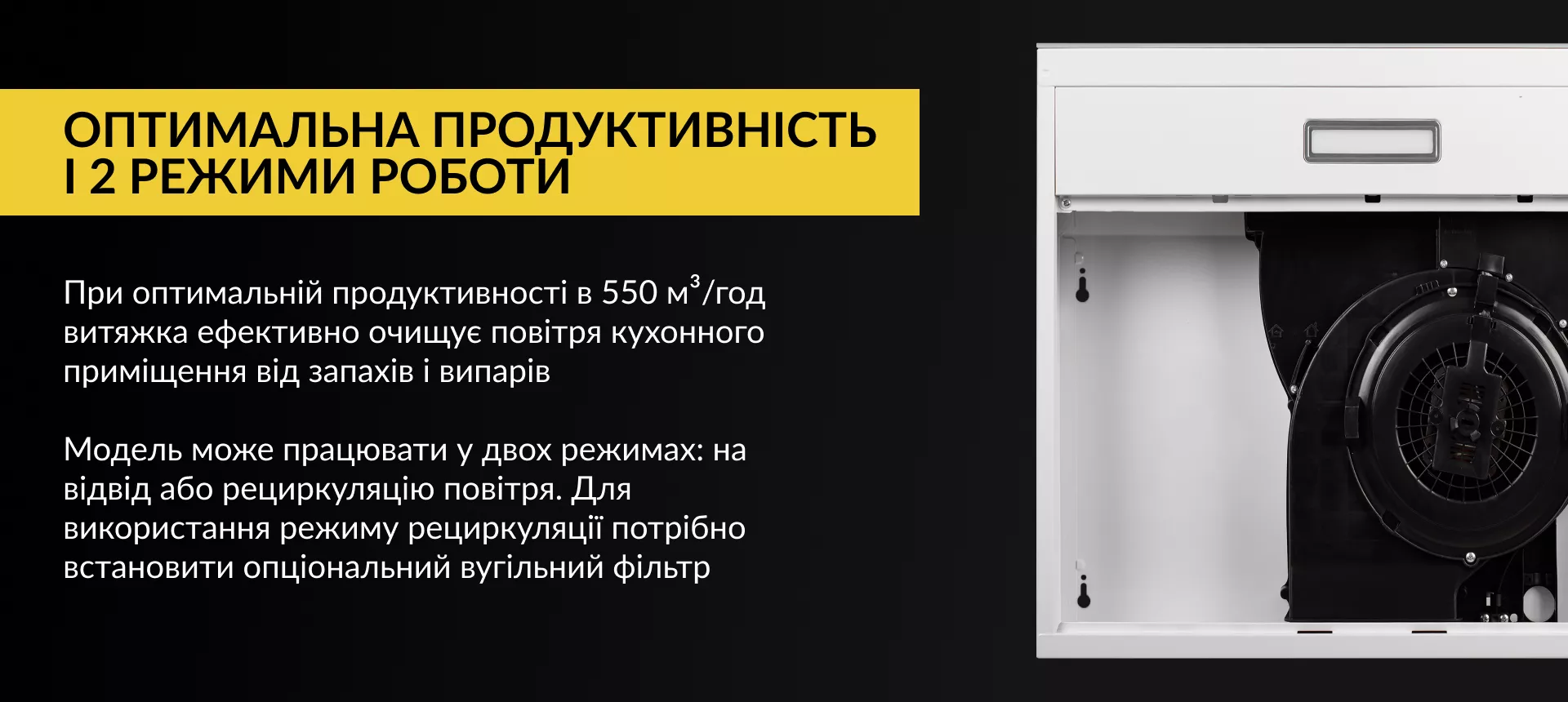 Оптимальна продуктивність і 2 режими роботи При оптимальній продуктивності в 550 м3/год витяжка ефективно очищує повітря кухонного приміщення від запахів та випарів. Модель може працювати у двох режимах: на відвід або рециркуляцію повітря. Для використання режиму рециркуляції потрібно встановити опціональний вугільний фільтр