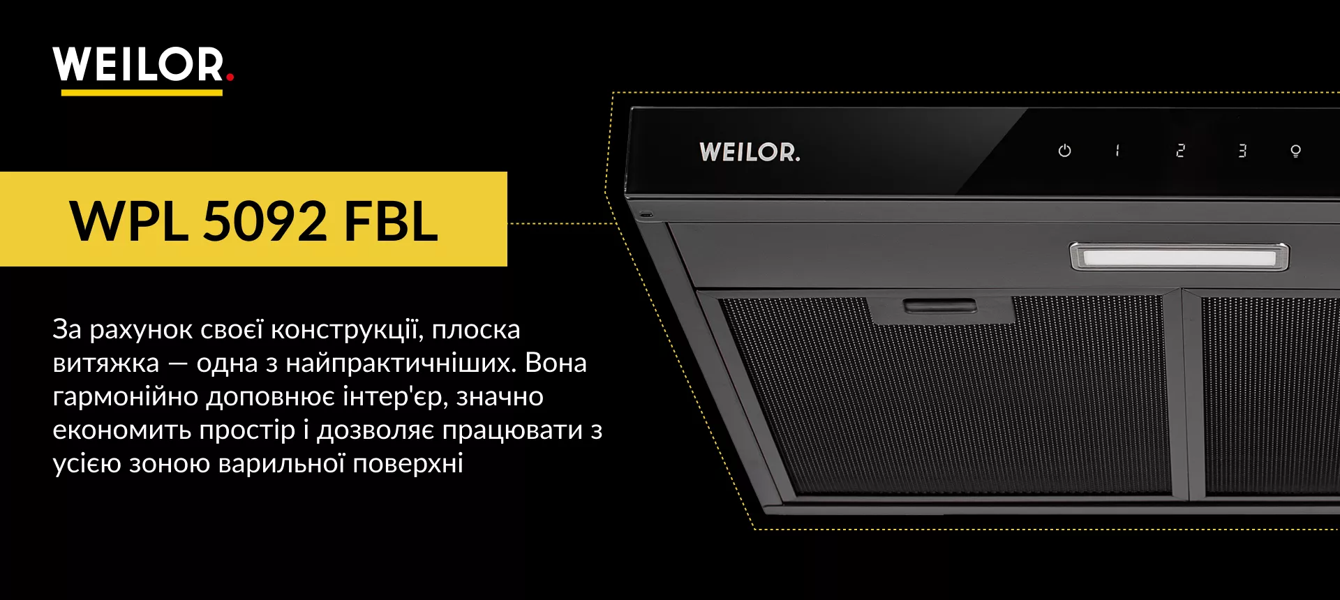 WPL 5092 FBL За рахунок своєї конструкції, плоска витяжка – одна з найпрактичніших. Вона гармонійно доповнює інтер'єр, значно економить простір і дозволяє працювати з усією зоною варильної поверхні