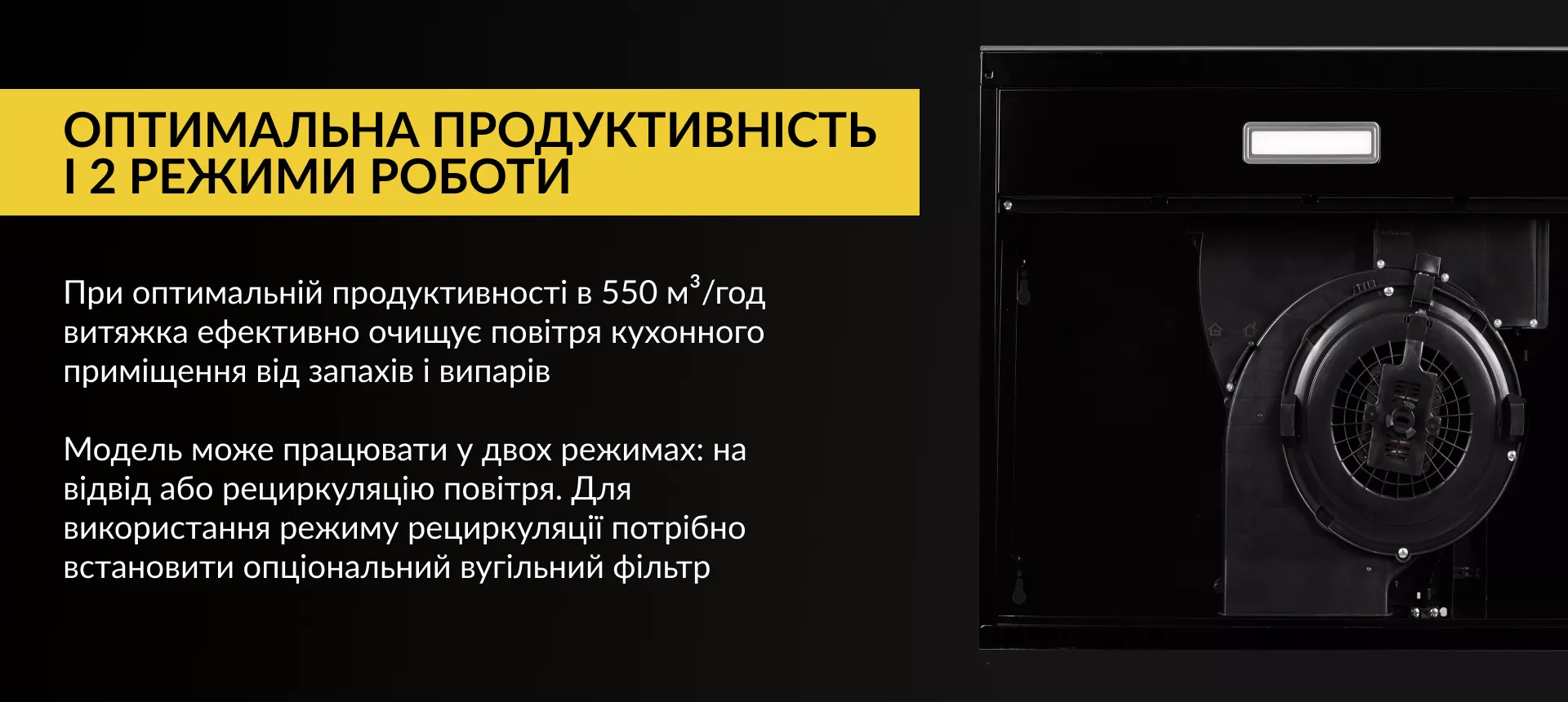 Оптимальна продуктивність і 2 режими роботи При оптимальній продуктивності в 550 м3/год витяжка ефективно очищує повітря кухонного приміщення від запахів та випарів. Модель може працювати у двох режимах: на відвід або рециркуляцію повітря. Для використання режиму рециркуляції потрібно встановити опціональний вугільний фільтр
