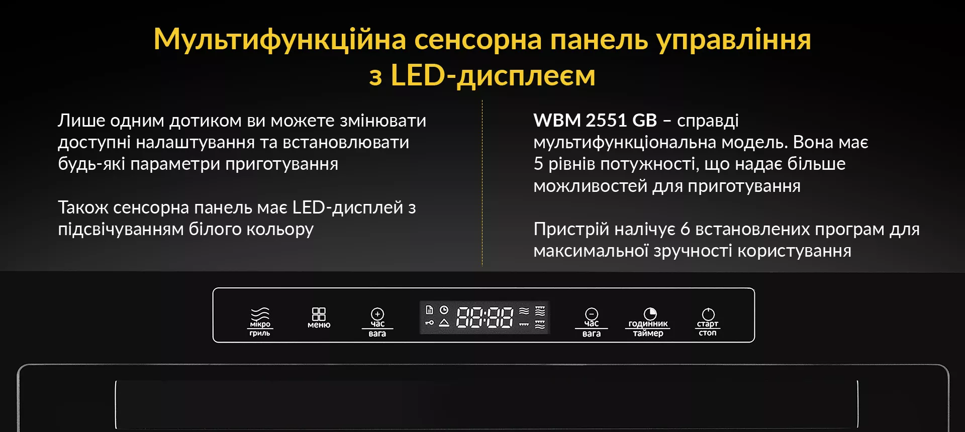 Лише одним дотиком ви можете змінювати доступні налаштування та встановлювати будь-які параметри приготування. Також сенсорна панель має LED-дисплей з підсвічуванням білого кольору. WBM 2551 GW - справді мультифункційна модель. Вона має 5 рівнів потужності, що надає більше можливостей для приготування. Пристрій налічує 6 встановлених програм для максимальної зручності користування